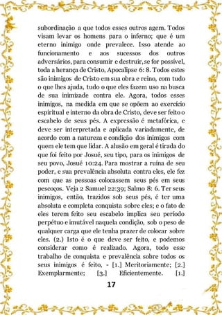 17
subordinação a que todos esses outros agem. Todos
visam levar os homens para o inferno; que é um
eterno inimigo onde prevalece. Isso atende ao
funcionamento e aos sucessos dos outros
adversários, para consumir e destruir,se for possível,
toda a herança de Cristo, Apocalipse 6: 8. Todos estes
são inimigos de Cristo em sua obra e reino, com tudo
o que lhes ajuda, tudo o que eles fazem uso na busca
de sua inimizade contra ele. Agora, todos esses
inimigos, na medida em que se opõem ao exercício
espiritual e interno da obra de Cristo, deve ser feitoo
escabelo de seus pés. A expressão é metafórica, e
deve ser interpretada e aplicada variadamente, de
acordo com a natureza e condição dos inimigos com
quem ele tem que lidar. A alusão em geral é tirada do
que foi feito por Josué, seu tipo, para os inimigos de
seu povo, Josué 10:24. Para mostrar a ruína de seu
poder, e sua prevalência absoluta contra eles, ele fez
com que as pessoas colocassem seus pés em seus
pescoços. Veja 2 Samuel 22:39; Salmo 8: 6. Ter seus
inimigos, então, trazidos sob seus pés, é ter uma
absoluta e completa conquista sobre eles; e o fato de
eles terem feito seu escabelo implica seu período
perpétuo e imutável naquela condição, sob o peso de
qualquer carga que ele tenha prazer de colocar sobre
eles. (2.) Isto é o que deve ser feito, e podemos
considerar como é realizado. Agora, todo esse
trabalho de conquista e prevalência sobre todos os
seus inimigos é feito, - [1.] Meritoriamente; [2.]
Exemplarmente; [3.] Eficientemente. [1.]
 