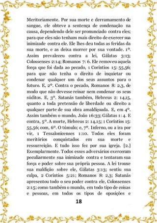 18
Meritoriamente. Por sua morte e derramamento de
sangue, ele obteve a sentença de condenação na
causa, dependendo dele ser pronunciado contra eles;
para que eles não tenham mais direito de exercer sua
inimizade contra ele. Ele lhes deu todas as feridas da
sua morte, e as deixa morrer por sua vontade. 1º.
Assim prevaleceu contra a lei, Gálatas 3:13;
Colossenses 2:14; Romanos 7: 6. Ele removeu aquela
força que foi dada ao pecado, 1 Coríntios 15: 55,56;
para que não tenha o direito de inquietar ou
condenar qualquer um dos seus assuntos para o
futuro. E, 2º. Contra o pecado, Romanos 8: 2,3, de
modo que não devesse reinar nem condenar os seus
súditos. E, 3º. Satanás também, Hebreus 2: 14,15,
quanto a toda pretensão de liberdade ou direito a
qualquer parte de sua obra amaldiçoada. E, em 4º.
Assim também o mundo, João 16:33; Gálatas 1: 4. E
contra, 5º. A morte, Hebreus 2: 14,15; 1 Coríntios 15:
55,56; com, 6º. O túmulo; e, 7º. Inferno, ou a ira por
vir, 1 Tessalonicenses 1:10. Todos eles foram
meritórios conquistados em sua morte e
ressurreição. E tudo isso fez por sua igreja. [2.]
Exemplarmente. Todos esses adversários exerceram
peculiarmente sua inimizade contra e tentaram sua
força e poder sobre sua própria pessoa. A lei trouxe
sua maldição sobre ele, Gálatas 3:13; sentiu sua
culpa, 2 Coríntios 5:21; Romanos 8: 2,3; Satanás
apresentou todo o seu poder contra ele, Colossenses
2:15; como também o mundo, em todo tipo de coisas
e pessoas, em todos os tipos de oposições e
 