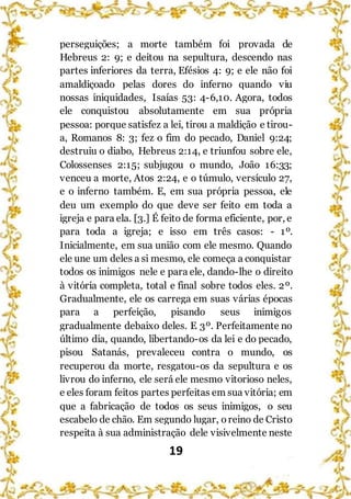 19
perseguições; a morte também foi provada de
Hebreus 2: 9; e deitou na sepultura, descendo nas
partes inferiores da terra, Efésios 4: 9; e ele não foi
amaldiçoado pelas dores do inferno quando viu
nossas iniquidades, Isaías 53: 4-6,10. Agora, todos
ele conquistou absolutamente em sua própria
pessoa: porque satisfez a lei, tirou a maldição e tirou-
a, Romanos 8: 3; fez o fim do pecado, Daniel 9:24;
destruiu o diabo, Hebreus 2:14, e triunfou sobre ele,
Colossenses 2:15; subjugou o mundo, João 16:33;
venceu a morte, Atos 2:24, e o túmulo, versículo 27,
e o inferno também. E, em sua própria pessoa, ele
deu um exemplo do que deve ser feito em toda a
igreja e para ela. [3.] É feito de forma eficiente, por, e
para toda a igreja; e isso em três casos: - 1º.
Inicialmente, em sua união com ele mesmo. Quando
ele une um deles a si mesmo, ele começa a conquistar
todos os inimigos nele e para ele, dando-lhe o direito
à vitória completa, total e final sobre todos eles. 2º.
Gradualmente, ele os carrega em suas várias épocas
para a perfeição, pisando seus inimigos
gradualmente debaixo deles. E 3º. Perfeitamente no
último dia, quando, libertando-os da lei e do pecado,
pisou Satanás, prevaleceu contra o mundo, os
recuperou da morte, resgatou-os da sepultura e os
livrou do inferno, ele será ele mesmo vitorioso neles,
e eles foram feitos partes perfeitas em sua vitória; em
que a fabricação de todos os seus inimigos, o seu
escabelo de chão. Em segundo lugar, oreino de Cristo
respeita à sua administração dele visivelmente neste
 