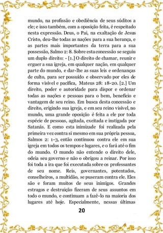 20
mundo, na profissão e obediência de seus súditos a
ele; e isso também, com a oposição feita, é respeitado
nesta expressão. Deus, o Pai, na exaltação de Jesus
Cristo, deu-lhe todas as nações para a sua herança, e
as partes mais importantes da terra para a sua
possessão, Salmo 2: 8. Sobre estaconcessão se seguiu
um duplo direito: - [1.] O direito de chamar, reunir e
erguer a sua igreja, em qualquer nação, em qualquer
parte do mundo, e dar-lhe as suas leis e ordenanças
de culto, para ser possuído e observado por eles de
forma visível e pacífica, Mateus 28: 18-20. [2.] Um
direito, poder e autoridade para dispor e ordenar
todas as nações e pessoas para o bem, benefício e
vantagem de seu reino. Em busca desta concessão e
direito, erigindo sua igreja, e em seu reino visível, no
mundo, uma grande oposição é feita a ele por toda
espécie de pessoas, agitada, excitada e instigada por
Satanás. E como esta inimizade foi realizada pela
primeira vez contra si mesmo em sua própria pessoa,
Salmos 2: 1-3, então continuou contra ele em sua
igreja em todos os tempos e lugares, e o fará até o fim
do mundo. O mundo não entende o direito dele,
odeia seu governo e não o obrigou a reinar. Por isso
foi toda a ira que foi executada sobre os professantes
de seu nome. Reis, governantes, potentados,
conselheiros, a multidão, se puseram contra ele. Eles
são e foram muitos de seus inimigos. Grandes
estragos e destruição fizeram de seus assuntos em
todo o mundo, e continuam a fazê-lo na maioria dos
lugares até hoje. Especialmente, nessas últimas
 