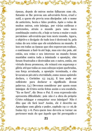 21
épocas, depois de outros meios falharam com ele,
Satanás se lhe provou um adversário feroz, cruel e
sutil, a quem ele previu seus discípulos sob o nome
de anticristo, besta e falso profeta. Após a ruína de
muitos outros, este inimigo, por várias sutilezas e
pretensões, atraiu o mundo para uma nova
combinação contra ele, e hoje se torna o maior e mais
pernicioso adversário que tem neste mundo. Agora,
o objetivo e desígnio de tudo isso é destroná-lo, pela
ruína do seu reino que ele estabeleceu no mundo. E
isso em todas as épocas que eles esperavam realizar,
e continuam a fazê-lo até hoje, mas em vão; pois, até
então, seu reino e seu interesse no mundo foram
mantidos contra toda a inimizade e oposição, eles
foram frustrados e destruídos um e outro, então, em
virtude dessa promessa, ele reinará em segurança e
glória atéque todas as suas cabeças sejam quebradas,
sua força arruinada, a oposição terminada, e eles
levaramos pés atéa eternidade, como nosso apóstolo
declara, 1 Coríntios 15: 24,25. E isso pode ser
suficiente para declarar o significado dessas
palavras. (3.) Devemos considerar por quem esses
inimigos de Cristo serão feitos assim o seu escabelo.
"Eu os farei", diz Deus o Pai. E essa expressão não
apresenta dificuldade; pois não é a obra do próprio
Cristo subjugar e conquistar seus inimigos? Não é
dito que ele fará isso? Assim, ele é descrito no
Apocalipse com glória e poder, capítulo 19: 11-16, de
Isaías 63: 1-6. Para quem isso deveria se tornar ou
pertencer mais do que àquele que foi perseguido e
 