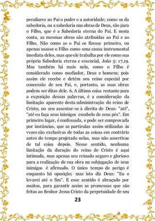 23
peculiares ao Pai o poder e a autoridade; como os da
sabedoria, ou a sabedoria nas obras de Deus, são para
o Filho, que é a Sabedoria eterna do Pai. E nesta
conta, as mesmas obras são atribuídas ao Pai e ao
Filho. Não como se o Pai os fizesse primeiro, ou
apenas usasse o Filho como uma causa instrumental
imediata deles, mas queele trabalha por ele como sua
própria Sabedoria eterna e essencial, João 5: 17,19.
Mas também há mais nela, como o Filho é
considerado como mediador, Deus e homem; pois
assim ele recebe e detém seu reino especial por
concessão de seu Pai, e, portanto, as suas obras
podem ser ditas dele. 6. A última coisa restante para
a exposição dessas palavras, é a consideração da
limitação aparente desta administração do reino de
Cristo, no seu assentar-se à direita de Deus: "até",
"até eu faça seus inimigos escabelo de seus pés". Em
primeiro lugar, é confessada, e pode ser comprovada
por instâncias, que as partículas assim utilizadas às
vezes são exclusivas de todas as coisas em contrário
antes do tempo projetado nelas, mas não assertivas
de tal coisa depois. Nesse sentido, nenhuma
limitação da duração do reino de Cristo é aqui
intimada, mas apenas seu reinado seguro e glorioso
para a realização de sua obra na subjugação de seus
inimigos é afirmado. O único tempo de perigo é
enquanto há oposição; mas isto diz Deus: "Eu o
levarei até o fim". E esse sentido é abraçado por
muitos, para garantir assim as promessas que são
feitas ao Senhor Jesus Cristo da perpetuidade de seu
 