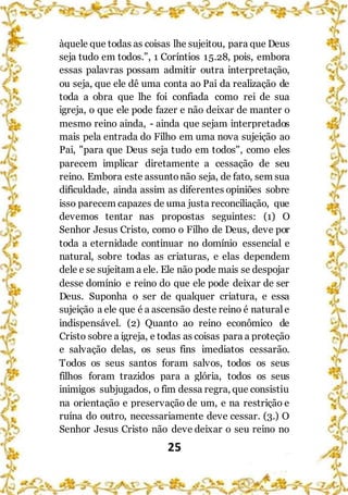 25
àquele que todas as coisas lhe sujeitou, para que Deus
seja tudo em todos.”, 1 Coríntios 15.28, pois, embora
essas palavras possam admitir outra interpretação,
ou seja, que ele dê uma conta ao Pai da realização de
toda a obra que lhe foi confiada como rei de sua
igreja, o que ele pode fazer e não deixar de manter o
mesmo reino ainda, - ainda que sejam interpretados
mais pela entrada do Filho em uma nova sujeição ao
Pai, "para que Deus seja tudo em todos", como eles
parecem implicar diretamente a cessação de seu
reino. Embora este assuntonão seja, de fato, sem sua
dificuldade, ainda assim as diferentes opiniões sobre
isso parecem capazes de uma justa reconciliação, que
devemos tentar nas propostas seguintes: (1) O
Senhor Jesus Cristo, como o Filho de Deus, deve por
toda a eternidade continuar no domínio essencial e
natural, sobre todas as criaturas, e elas dependem
dele e se sujeitam a ele. Ele não pode mais se despojar
desse domínio e reino do que ele pode deixar de ser
Deus. Suponha o ser de qualquer criatura, e essa
sujeição a ele que é a ascensão deste reino é naturale
indispensável. (2) Quanto ao reino econômico de
Cristo sobre a igreja, e todas as coisas para a proteção
e salvação delas, os seus fins imediatos cessarão.
Todos os seus santos foram salvos, todos os seus
filhos foram trazidos para a glória, todos os seus
inimigos subjugados, o fim dessa regra, que consistiu
na orientação e preservação de um, e na restrição e
ruína do outro, necessariamente deve cessar. (3.) O
Senhor Jesus Cristo não deve deixar o seu reino no
 