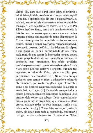 26
último dia, para que o Pai tome sobre si próprio a
administração dele. Ao abandonar o seu reino, seja lá
o que for, o apóstolo não diz que o Pai governará, ou
reinará, como se ele exercesse o mesmo domínio,
mas que "Deus seja tudo em todos", isto é, Deus Pai,
Filho e Espírito Santo, sem o uso ou a intervenção de
tais formas ou meios que estavam em uso antes,
durante a plena continuação do reino dispensador de
Cristo, deve preencher e satisfazer todos os seus
santos, apoiar e dispor da criação remanescente. (4.)
A cessação doreino de Cristo não é desagradávelpara
a sua glória ou para a perpetuidade do seu reino,
nada mais do que cessar de interceder por seu povoé
a essa perpetuidade do seu sacerdócio que ele lhe
prometeu com juramento. Seu ofício profético
também parece cessar, quando ele não ensinará mais
o seu povo por sua palavra e Espírito. (5) Em três
aspectos, o reino de Cristo pode ser dito para
permanecer na eternidade: - [1.] Na medida em que
todos os seus santos e anjos o adorarão e adorarão
eternamente, por conta da glória que ele recebeu
como o rei e cabeça da igreja, e se enche de alegria ao
vê-lo,João 17: 22,24. [2.] Na medida em que todos os
santos permanecerão em seu estado de união a Deus
através dele como sua cabeça, Deus comunicando-
lhes a plenitude através dele; que será a sua glória
eterna, quando todos os seus inimigos serão o seu
estrado de pés. [3.] Nesse fato, como juiz justo de
todos, ele deve, para toda a eternidade, continuar o
castigo de seus adversários. E este é o último
 