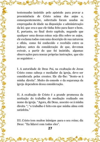 27
testemunho insistido pelo apóstolo para provar a
preeminência de Cristo acima dos anjos e,
consequentemente, sobretudo foram usados ou
empregados de idade na disposição e administração
da lei; que era o que ele tinha feito para fazer o bem.
E, portanto, no final deste capítulo, negando que
qualquer uma dessas coisas seja dita sobre os anjos,
ele exclama todos com uma descrição de sua natureza
e ofício, como foi conhecido e recebido entre os
judeus; antes da consideração de que, devemos
extrair, a partir do que foi insistido, algumas
observações para nossas próprias instruções, que são
as seguintes: -
I. A autoridade de Deus Pai, na exaltação de Jesus
Cristo como cabeça e mediador da igreja, deve ser
considerada pelos crentes. Ele diz-lhe: "Sente-se à
minha direita". Muito do consolo e da segurança da
igreja dependem dessa consideração.
II. A exaltação de Cristo é a grande promessa da
aceitação do trabalho de mediação realizado em
nome da igreja. “Agora, diz Deus, assente-se à minha
direita “; “o trabalho é feito em que minha alma está
satisfeita.”
III. Cristo tem muitos inimigos para o seu reino; diz
Deus: "Eu lidarei com todos eles".
 
