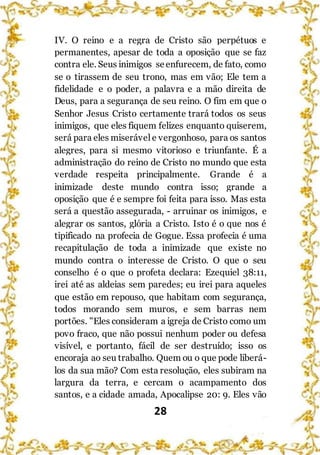 28
IV. O reino e a regra de Cristo são perpétuos e
permanentes, apesar de toda a oposição que se faz
contra ele. Seus inimigos se enfurecem, de fato, como
se o tirassem de seu trono, mas em vão; Ele tem a
fidelidade e o poder, a palavra e a mão direita de
Deus, para a segurança de seu reino. O fim em que o
Senhor Jesus Cristo certamente trará todos os seus
inimigos, que eles fiquem felizes enquanto quiserem,
será para eles miserável e vergonhoso, para os santos
alegres, para si mesmo vitorioso e triunfante. É a
administração do reino de Cristo no mundo que esta
verdade respeita principalmente. Grande é a
inimizade deste mundo contra isso; grande a
oposição que é e sempre foi feita para isso. Mas esta
será a questão assegurada, - arruinar os inimigos, e
alegrar os santos, glória a Cristo. Isto é o que nos é
tipificado na profecia de Gogue. Essa profecia é uma
recapitulação de toda a inimizade que existe no
mundo contra o interesse de Cristo. O que o seu
conselho é o que o profeta declara: Ezequiel 38:11,
irei até as aldeias sem paredes; eu irei para aqueles
que estão em repouso, que habitam com segurança,
todos morando sem muros, e sem barras nem
portões. "Eles consideram a igreja de Cristo como um
povo fraco, que não possui nenhum poder ou defesa
visível, e portanto, fácil de ser destruído; isso os
encoraja ao seu trabalho. Quem ou o que pode liberá-
los da sua mão? Com esta resolução, eles subiram na
largura da terra, e cercam o acampamento dos
santos, e a cidade amada, Apocalipse 20: 9. Eles vão
 