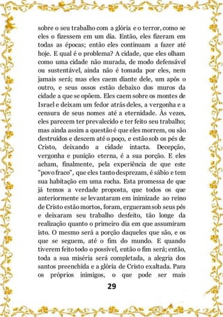 29
sobre o seu trabalho com a glória e o terror, como se
eles o fizessem em um dia. Então, eles fizeram em
todas as épocas; então eles continuam a fazer até
hoje. E qual é o problema? A cidade, que eles olham
como uma cidade não murada, de modo defensável
ou sustentável, ainda não é tomada por eles, nem
jamais será; mas eles caem diante dele, um após o
outro, e seus ossos estão debaixo dos muros da
cidade a que se opõem. Eles caem sobre os montes de
Israel e deixam um fedor atrás deles, a vergonha e a
censura de seus nomes até a eternidade. Às vezes,
eles parecem ter prevalecido e ter feito seu trabalho;
mas ainda assim a questãoé que eles morrem, ou são
destruídos e descem até o poço, e estãosob os pés de
Cristo, deixando a cidade intacta. Decepção,
vergonha e punição eterna, é a sua porção. E eles
acham, finalmente, pela experiência de que este
"povofraco", que eles tanto desprezam, é sábio e tem
sua habitação em uma rocha. Esta promessa de que
já temos a verdade proposta, que todos os que
anteriormente se levantaram em inimizade ao reino
de Cristo estãomortos, foram, ergueramsob seus pés
e deixaram seu trabalho desfeito, tão longe da
realização quanto o primeiro dia em que assumiram
isto. O mesmo será a porção daqueles que são, e os
que se seguem, até o fim do mundo. E quando
tiverem feitotodo o possível, então o fim será; então,
toda a sua miséria será completada, a alegria dos
santos preenchida e a glória de Cristo exaltada. Para
os próprios inimigos, o que pode ser mais
 
