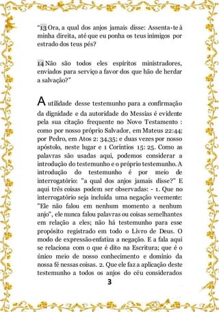 3
“13 Ora, a qual dos anjos jamais disse: Assenta-te à
minha direita, até que eu ponha os teus inimigos por
estrado dos teus pés?
14 Não são todos eles espíritos ministradores,
enviados para serviço a favor dos que hão de herdar
a salvação?”
A utilidade desse testemunho para a confirmação
da dignidade e da autoridade do Messias é evidente
pela sua citação frequente no Novo Testamento :
como por nosso próprio Salvador, em Mateus 22:44;
por Pedro, em Atos 2: 34,35; e duas vezes por nosso
apóstolo, neste lugar e 1 Coríntios 15: 25. Como as
palavras são usadas aqui, podemos considerar a
introdução do testemunho e o próprio testemunho. A
introdução do testemunho é por meio de
interrogatório: "a qual dos anjos jamais disse?" E
aqui três coisas podem ser observadas: - 1. Que no
interrogatório seja incluída uma negação veemente:
"Ele não falou em nenhum momento a nenhum
anjo", ele nunca falou palavras ou coisas semelhantes
em relação a eles; não há testemunho para esse
propósito registrado em todo o Livro de Deus. O
modo de expressãoenfatiza a negação. E a fala aqui
se relaciona com o que é dito na Escritura; que é o
único meio de nosso conhecimento e domínio da
nossa fé nessas coisas. 2. Que ele faz a aplicação deste
testemunho a todos os anjos do céu considerados
 