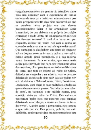 30
vergonhoso para eles, do que ser tão estúpidos como
para não aprender com a experiência de tantas
centenas de anos para insistirem numa obra em que
nunca prosperaram? Há algo mais miserável, do que
se envolver nesse projeto em que devem
necessariamente falhar e ser arruinados? Mais
lamentável, do que elaborar sua própria destruição
eternasob a ira de Cristo, em um negócio em que eles
não tiveram sucesso? E qual é o lucro se, por
enquanto, crescer um pouco rico com o ganho de
opressão, se houver um verme nele que o devorará?
Que vantagem se eles bebem um pouco de sangue e
acham doçura, se os enfermar, e inchar e morrer? A
cidade amada ainda permanece, e a sua miséria
nunca terminará. Para os santos, que coisa mais
alegre pode haver, do que para eles terem uma visão
dessas coisas, olhar para trás e ver todos os Ninrodes
da terra, que têm se oposto ao reino de Cristo,
deitados na vergonha e na miséria, com o pescoço
debaixo do escabelo de seus pés? Lá eles podem ver
o faraó deitado, e Nabucodonosor, Nero, Domiciano,
Diocleciano, com todas as suas multidões, e todos os
que andaram em seus passos, "trazidos para os lados
do poço", na vergonha e na miséria eterna, pela
oposição deles ao reino de Cristo. Eles caíram e
pereceram "todos eles, que puseram suas espadas
debaixo de suas cabeças, e causaram terror na terra
dos vivos". E, assim como a perspectiva, eles tomem
o que está por vir. Eles podem, pela fé, ver cair
Babilônia, aquilo que estáno mundo contra eles e seu
 