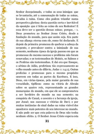 31
Senhor decepcionado, e todos os seus inimigos que
se levantarão, até a consumação de todas as coisas,
levados à ruína. Como eles podem triunfar numa
perspectiva gloriosa desta questão certa e inevitável
da oposição que é feita ao reino de seu Redentor! E
essa deve ser a questão dessas coisas; porque, - 1.
Deus prometeu ao Senhor Jesus Cristo, desde a
fundação do mundo, para que assim seja. Era parte
de sua aliança eterna com ele, como foi declarado. E
depois da primeira promessa de quebrar a cabeça da
serpente, e prevalecer contra a inimizade de sua
semente, nenhuma época da igreja passou em que as
promessas do mesmo sucesso e problema não foram
renovadas; e os testemunhos de Moisés, os Salmos e
os Profetas são testemunhas. E daí era que Enoque,
o sétimo de Adão, profetizou tão expressamente ao
velho mundo antes do dilúvio, Judas 1: 14,15. Outras
profecias e promessas para o mesmo propósito
ocorrem em todas as partes da Escritura. E isso,
Deus, em várias épocas, pela maior garantia de sua
veracidade, tipificou: como na vitória de Abraão
sobre os quatro reis, representando as grandes
monarquias do mundo, em que ele se comprometeu
a ser herdeiro do mundo na sua semente; na
conquista de Canaã, o assento e a herança da igreja,
por Josué; nos sucessos e vitórias de Davi; e por
muitas instâncias de sinal dadas na ruína visível dos
opositores mais potentes de seu interesse no mundo.
E não pode ser que esta palavra de Deus não tenha
nenhum efeito. 2. O Senhor Jesus Cristo espera esta
 