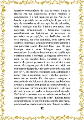 32
questão e consequência de todas as coisas, e não se
frustra em sua expectativa. Tendo recebido o
compromisso e a fiel promessa de seu Pai, ele se
baseia na previsão de sua realização. E, portanto, é
que ele tem todas as afrontas que lhe são colocadas,
toda a oposição que lhe é feita e seu reino, com
paciência, longanimidade e tolerância. Quando
consideramos os ferimentos, as censuras, as
opressões, as perseguições, as blasfêmias, que ele
está exposto, nos seus caminhos, seus servos, seu
Espírito e adoração, estamos prontos para admirar a
sua paciência (como devemos fazer) que ele não
irrompa contra seus inimigos como fogo
consumidor. Mas ele conhece o tempoea ocasião que
é atribuído para a execução da vingança sobre eles, e
nada do seu orgulho, fúria, vanglória ou triunfo
contra ele, jamais provocará que ele antecipe a sua
ruína; tão seguro que ele é de sua destruição na
temporada designada, e tão certo do seu dia que está
por vir. 3. Ele próprio é fornecido com autoridade e
poder para a realização deste trabalho, quando e
como ele se agrada. Ele não apenas assegura a
concordância do Pai, mas é ele mesmo também bem
armado e equipado com poder para destruir todos os
seus inimigos, mesmo em um momento. E ele não
deixará de usar seu poder na temporada designada;
Ele "ferirá todos com uma vara de ferro e os lançará
em pedaços como um vaso de oleiro". Embora todos
os seusinimigos sejuntem imediatamente contra ele,
o mundo deve receber a maior contribuição de artes,
 