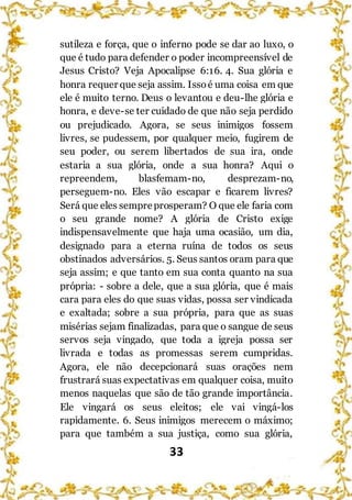 33
sutileza e força, que o inferno pode se dar ao luxo, o
que é tudo para defender o poder incompreensível de
Jesus Cristo? Veja Apocalipse 6:16. 4. Sua glória e
honra requer que seja assim. Issoé uma coisa em que
ele é muito terno. Deus o levantou e deu-lhe glória e
honra, e deve-se ter cuidado de que não seja perdido
ou prejudicado. Agora, se seus inimigos fossem
livres, se pudessem, por qualquer meio, fugirem de
seu poder, ou serem libertados de sua ira, onde
estaria a sua glória, onde a sua honra? Aqui o
repreendem, blasfemam-no, desprezam-no,
perseguem-no. Eles vão escapar e ficarem livres?
Será que eles sempreprosperam? O que ele faria com
o seu grande nome? A glória de Cristo exige
indispensavelmente que haja uma ocasião, um dia,
designado para a eterna ruína de todos os seus
obstinados adversários. 5. Seus santos oram para que
seja assim; e que tanto em sua conta quanto na sua
própria: - sobre a dele, que a sua glória, que é mais
cara para eles do que suas vidas, possa ser vindicada
e exaltada; sobre a sua própria, para que as suas
misérias sejam finalizadas, para que o sangue de seus
servos seja vingado, que toda a igreja possa ser
livrada e todas as promessas serem cumpridas.
Agora, ele não decepcionará suas orações nem
frustrará suas expectativas em qualquer coisa, muito
menos naquelas que são de tão grande importância.
Ele vingará os seus eleitos; ele vai vingá-los
rapidamente. 6. Seus inimigos merecem o máximo;
para que também a sua justiça, como sua glória,
 