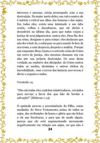 34
interesse e pessoas, esteja preocupado com a sua
destruição. Na maior parte deles, sua raiva contra ele
é notória e visível aos olhos dos homens e dos anjos;
Em todos eles, existe uma inimizade e um ódio
cruéis, velhos e duradouros, que ele abrirá e
descobrirá no último dia, para que todos vejam a
justiça de seus julgamentos contra eles. Deus lhe deu
um reino, designou-o para reinar; eles declaram que
não devefazê-lo, e esforçam-se para mantê-lofora de
seu trono, e com desprezo, despeito e malícia. Porque
que enquanto Deus éjusto e o cetrodo reino de Cristo
um cetro de justiça, eles mesmos chamam em voz
alta por sua própria destruição. Os usos desta
verdade, no conforto dos discípulos de Cristo contra
todos os medos, desânimo e outros efeitos da
incredulidade, com o terror dos homens perversos, é
óbvio e exposto a todos.
Versículo 14.
“Não sãotodos eles espíritos ministradores, enviados
para serviço a favor dos que hão de herdar a
salvação?” (Hebreus 1.14)
O apóstolo provou a preeminência do Filho, como
mediador do Novo Testamento, acima de todos os
anjos, das atribuições de honra e glória que são feitos
a ele nas Escrituras, e para que de modo algum,
pareça que ele está argumentando meramente
negativamente em relação aos anjos, no que não é
 