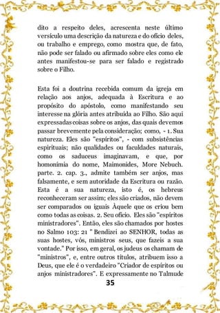 35
dito a respeito deles, acrescenta neste último
versículo uma descrição da natureza e do ofício deles,
ou trabalho e emprego, como mostra que, de fato,
não pode ser falado ou afirmado sobre eles como ele
antes manifestou-se para ser falado e registrado
sobre o Filho.
Esta foi a doutrina recebida comum da igreja em
relação aos anjos, adequada à Escritura e ao
propósito do apóstolo, como manifestando seu
interesse na glória antes atribuída ao Filho. São aqui
expressadascoisas sobre os anjos, das quais devemos
passar brevemente pela consideração; como, - 1. Sua
natureza. Eles são "espíritos", - com subsistências
espirituais; não qualidades ou faculdades naturais,
como os saduceus imaginavam, e que, por
homonímia do nome, Maimonides, More Nebuch.
parte. 2. cap. 3., admite também ser anjos, mas
falsamente, e sem autoridade da Escritura ou razão.
Esta é a sua natureza, isto é, os hebreus
reconheceram ser assim; eles são criados, não devem
ser comparados ou iguais Àquele que os criou bem
como todas as coisas. 2. Seu ofício. Eles são "espíritos
ministradores". Então, eles são chamados por hostes
no Salmo 103: 21 " Bendizei ao SENHOR, todas as
suas hostes, vós, ministros seus, que fazeis a sua
vontade." Por isso, em geral, os judeus os chamam de
"ministros", e, entre outros títulos, atribuem isso a
Deus, que ele é o verdadeiro "Criador de espíritos ou
anjos ministradores". E expressamente no Talmude
 