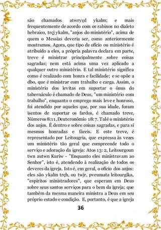 36
são chamados atwryçd ykalm; e mais
frequentemente de acordo com os rabinos no dialeto
hebraico, trçj ykalm, "anjos do ministério", acima de
quem o Messias deveria ser, como anteriormente
mostramos. Agora, que tipo de ofício ou ministério é
atribuído a eles, a própria palavra declara em parte,
treve é ministrar principalmente sobre coisas
sagradas; nem está acima uma vez aplicado a
qualquer outro ministério. E tal ministério significa
como é realizado com honra e facilidade; e se opõe a
dbo, que é ministrar com trabalho e carga. Assim, o
ministério dos levitas em suportar o ônus do
tabernáculo é chamado de Deus, "um ministério com
trabalho", enquanto o emprego mais leve e honroso,
foi atendido por aqueles que, por sua idade, foram
isentos de suportar os fardos, é chamado treve,
Números 8:11,Deuteronômio 18:7. Talé o ministério
dos anjos. É dentro e sobre coisas sagradas, e para si
mesmos honradas e fáceis. E este treve, é
representado por Leitougria, que expressa às vezes
um ministério tão geral que compreende todo o
serviço e adoração da igreja: Atos 13: 2, Leitourgoun
twn autwn Kuriw - "Enquanto eles ministravam ao
Senhor", isto é, atendendo à realização de todos os
deveres da igreja. Istoé, em geral, o ofício dos anjos:
eles são ykalm trçh, ou twjr, pveumata leitourgika,
"espíritos ministradores", que esperam em Deus
sobre seus santos serviços para o bem da igreja; que
também da mesma maneira ministra a Deus em seu
próprio estado e condição. E, portanto, é que a igreja
 