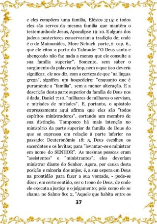 37
e eles compõem uma família, Efésios 3:15; e todos
eles são servos da mesma família que mantêm o
testemunhode Jesus, Apocalipse 19:10. E alguns dos
judeus posteriores conservaram a tradição de; onde
é o de Maimonides, More Nebuch. parte, 2. cap. 6.,
que ele citou a partir do Talmude: "O Deus santo e
abençoado não faz nada a menos que ele consulte a
sua família superior". Somente, sem saber o
surgimento da palavra aylmp, nem o que isso deveria
significar, ele nos diz, com a certezade que "na língua
grega", significa um hospedeiro; "enquanto que é
puramente a "família", sem a menor alteração. E a
descrição destaparte superior da família de Deus nos
é dada, Daniel 7:10, "milhares de milhares o serviam,
e miríades de miríades". E, portanto, o apóstolo
expressamente aqui afirma que eles são "todos
espíritos ministradores", cortando um membro de
sua distinção. Tampouco há mais intenção no
ministério da parte superior da família de Deus do
que se expressa em relação à parte inferior no
passado: Deuteronômio 18: 5, Deus escolheu os
sacerdotes e os levitas; para "levantar-se e ministrar
em nome do SENHOR". As mesmas pessoas eram
"assistentes" e "ministrantes"; eles deveriam
ministrar diante do Senhor. Agora, por causa desta
posição e minoria dos anjos, é, a sua espera em Deus
na prontidão para fazer a sua vontade, - pode-se
dizer, em certo sentido, ser o trono de Deus, de onde
ele executa a justiça e o julgamento; pois como ele se
chama no Salmo 80: 2, "Aquele que habita entre os
 