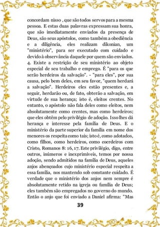 39
concordam nisso , que sãotodos servospara a mesma
pessoa. E estas duas palavras expressam sua honra,
que são imediatamente enviados da presença de
Deus, são seus apóstolos, como também a obediência
e a diligência, eles realizam dikonian, um
"ministério", para ser executado com cuidado e
devidoà observância daquele por quem são enviados.
4. Existe a restrição de seu ministério ao objeto
especial de seu trabalho e emprego. É "para os que
serão herdeiros da salvação". - "para eles", por sua
causa, pelo bem deles, em seu favor, "quem herdará
a salvação". Herdeiros eles estão presentes e, a
seguir, herdarão ou, de fato, obterão a salvação, em
virtude de sua herança; isto é, eleitos crentes. No
entanto, o apóstolo não fala deles como eleitos, nem
absolutamente como crentes, mas como herdeiros;
que eles obtêm pelo privilégio de adoção. Issolhes dá
herança e interesse pela família de Deus. E o
ministério da parte superior da família em nome dos
menores os respeitacomo tais; istoé, como adotados,
como filhos, como herdeiros, como coerdeiros com
Cristo, Romanos 8: 16, 17. Este privilégio, digo, entre
outros, inúmeros e inexprimíveis, temos por nossa
adoção, sendo admitidos na família de Deus, aqueles
anjos abençoados cujo ministério especial respeita a
essa família, nos mantendo sob constante cuidado. É
verdade que o ministério dos anjos nem sempre é
absolutamente retido na igreja ou família de Deus;
eles também são empregados no governo do mundo.
Então o anjo que foi enviado a Daniel afirma: "Mas
 