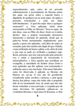 4
separadamente; pois, antes de ter provado
suficientemente a preeminência do Messias acima
dos anjos em geral, sobre a especial honra e
dignidade de qualquer um ou mais anjos, ele aplica o
presente testemunho a cada um deles
individualmente: "A qual dos anjos disse a qualquer
momento?" 3. Uma aplicação tácita deste
testemunho ao Filho ou Messias: "Para os anjos, ele
não disse, mas ao Filho ele disse: Sente-se à minha
direita." Que o próprio testemunho demonstra
claramente a intenção do apóstolo, desde que as
palavras foram mencionadas originalmente para
aquele a quem são aplicadas, está além de todas as
exceções; pois elas contêm um elogio do que é falado,
e uma atribuição de honra e glória a ele, além de tudo
o que seja ou pode ser atribuído a qualquer anjo.
Resta, portanto, que isso seja provado pela primeira
vez, e então a importância do testemunho é
autoexplicativa. 1. Para aqueles que acreditam no
evangelho, a autoridade do Senhor Jesus Cristo e
seus apóstolos que lhe aplicam esse testemunho é
suficiente para a sua convicção. Pelo nosso Salvador,
como foi observado, é aplicada ao Messias em
Mateus 22: 42-44. E isso não foi geralmente
reconhecido pelos escribas e fariseus, e pela igreja
inteira dos judeus, como não tinha sido o propósito
dele de ter mencionado isso, de modo que eles não
foram reduzidos a essa convicção e vergonha por ele
como deveriam. Os apóstolos aplicam-no ao
verdadeiroMessias; e aqui nossa fé descansa. 2. Mas
 