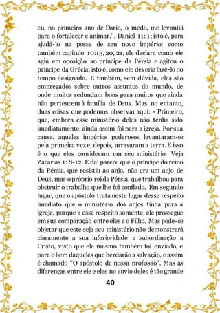 40
eu, no primeiro ano de Dario, o medo, me levantei
para o fortalecer e animar.", Daniel 11: 1; isto é, para
ajudá-lo na posse de seu novo império: como
também capítulo 10:13, 20, 21, ele declara como ele
agiu em oposição ao príncipe da Pérsia e agitou o
príncipe da Grécia; isto é, como ele deveriafazê-lono
tempo designado. E também, sem dúvida, eles são
empregados sobre outros assuntos do mundo, de
onde muitos redundam bons para muitos que ainda
não pertencem à família de Deus. Mas, no entanto,
duas coisas que podemos observar aqui: - Primeiro,
que, embora esse ministério deles não tenha sido
imediatamente, ainda assim foi para a igreja. Por sua
causa, aqueles impérios poderosos levantaram-se
pela primeira vez e, depois, arrasaram a terra. E isso
é o que eles consideram em seu ministério. Veja
Zacarias 1: 8-12. E daí parece que o príncipe do reino
da Pérsia, que resistiu ao anjo, não era um anjo de
Deus, mas opróprio reida Pérsia, que trabalhou para
obstruir o trabalho que lhe foi confiado. Em segundo
lugar, que o apóstolo trata neste lugar desse respeito
imediato que o ministério dos anjos tinha para a
igreja, porque a esse respeito somente, ele prossegue
em sua comparação entre eles e o Filho. Mas pode-se
objetar que este seja seu ministério não demonstrará
claramente a sua inferioridade e subordinação a
Cristo, visto que ele mesmo também foi enviado, e
para obem daqueles que herdarãoa salvação, e assim
é chamado "O apóstolo de nossa profissão". Mas as
diferenças entre ele e eles no envio deles é tãogrande
 
