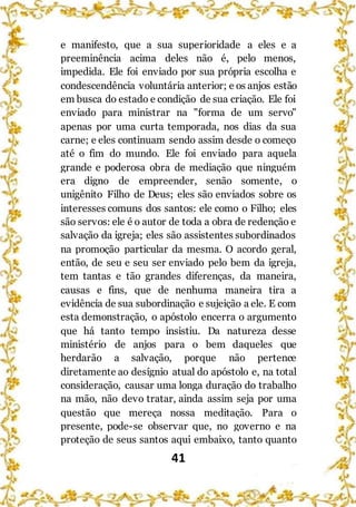 41
e manifesto, que a sua superioridade a eles e a
preeminência acima deles não é, pelo menos,
impedida. Ele foi enviado por sua própria escolha e
condescendência voluntária anterior; e os anjos estão
em busca do estado e condição de sua criação. Ele foi
enviado para ministrar na "forma de um servo"
apenas por uma curta temporada, nos dias da sua
carne; e eles continuam sendo assim desde o começo
até o fim do mundo. Ele foi enviado para aquela
grande e poderosa obra de mediação que ninguém
era digno de empreender, senão somente, o
unigênito Filho de Deus; eles são enviados sobre os
interesses comuns dos santos: ele como o Filho; eles
são servos: ele é o autor de toda a obra de redenção e
salvação da igreja; eles são assistentes subordinados
na promoção particular da mesma. O acordo geral,
então, de seu e seu ser enviado pelo bem da igreja,
tem tantas e tão grandes diferenças, da maneira,
causas e fins, que de nenhuma maneira tira a
evidência de sua subordinação e sujeição a ele. E com
esta demonstração, o apóstolo encerra o argumento
que há tanto tempo insistiu. Da natureza desse
ministério de anjos para o bem daqueles que
herdarão a salvação, porque não pertence
diretamente ao desígnio atual do apóstolo e, na total
consideração, causar uma longa duração do trabalho
na mão, não devo tratar, ainda assim seja por uma
questão que mereça nossa meditação. Para o
presente, pode-se observar que, no governo e na
proteção de seus santos aqui embaixo, tanto quanto
 