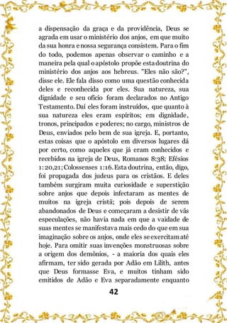 42
a dispensação da graça e da providência, Deus se
agrada em usar o ministério dos anjos, em que muito
da sua honra enossa segurança consistem. Para o fim
do todo, podemos apenas observar o caminho e a
maneira pela qual oapóstolo propõe estadoutrina do
ministério dos anjos aos hebreus. "Eles não são?",
disse ele. Ele fala disso como uma questão conhecida
deles e reconhecida por eles. Sua natureza, sua
dignidade e seu ofício foram declarados no Antigo
Testamento. Daí eles foram instruídos, que quanto à
sua natureza eles eram espíritos; em dignidade,
tronos, principados e poderes; no cargo, ministros de
Deus, enviados pelo bem de sua igreja. E, portanto,
estas coisas que o apóstolo em diversos lugares dá
por certo, como aqueles que já eram conhecidos e
recebidos na igreja de Deus, Romanos 8:38; Efésios
1:20,21;Colossenses 1:16.Esta doutrina, então, digo,
foi propagada dos judeus para os cristãos. E deles
também surgiram muita curiosidade e superstição
sobre anjos que depois infectaram as mentes de
muitos na igreja cristã; pois depois de serem
abandonados de Deus e começaram a desistir de vãs
especulações, não havia nada em que a vaidade de
suas mentes se manifestava mais cedo do que em sua
imaginação sobre os anjos, onde eles seexercitamaté
hoje. Para omitir suas invenções monstruosas sobre
a origem dos demônios, - a maioria dos quais eles
afirmam, ter sido gerada por Adão em Lilith, antes
que Deus formasse Eva, e muitos tinham sido
emitidos de Adão e Eva separadamente enquanto
 