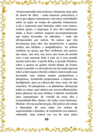 43
viviamseparados uma centena e cinquenta anos após
da morte de Abel, - como loucuras posteriores, é
certo que alguns começaram a inventar curiosidades
sobre os anjos no tempo do apóstolo, Colossenses
2:18, e expressar suas fantasias sobre seus nomes,
ordens, graus, e empregos. E isso eles continuam
ainda a fazer; embora neguem peremptoriamente
que sejam invocados ou adorados, - onde são
ultrapassados por outros. Os nomes que eles
inventaram para eles são inumeráveis, e aqueles
muitos são infelizes e insignificantes. As ordens
também, ou graus, que lhes atribuem; uns quatro,
uns cinco, uns sete, uns nove, uns treze, de acordo
com o que pareceu bom a este ou a esse grande
mestre entre eles. A partir deles, o pseudo Dionísio,
sobre o quarto ou quinto século depois de Cristo,
tomou a ocasião e a elevaçãode sua invenção operosa
sobre a hierarquia celestial; embora misturando suas
invenções com muitas noções peripatéticas e
pitagóricas, Aristóteles proporcionou o número das
inteligências para as esferas dos céus; mais ele não
concedeu. Os pitagóricos e os platônicos afirmaram
todas as coisas aqui abaixo por serem influenciados
pelos planetas em suas órbitas, o inferior recebendo
uma comunicação de virtude do mais alto e
transmitindo-lhes abaixo. De todas essas fantasias,
Dionísio elevou sua hierarquia. Dos judeus ele tomou
a disposição de seus anjos em ordens de
superioridade e domínio; de Aristóteles seu número,
colocando uma ordem em vez de uma única
 