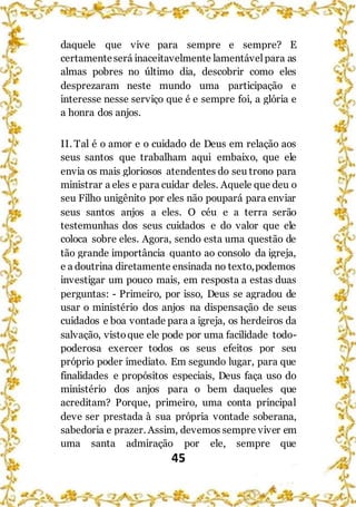 45
daquele que vive para sempre e sempre? E
certamenteserá inaceitavelmente lamentávelpara as
almas pobres no último dia, descobrir como eles
desprezaram neste mundo uma participação e
interesse nesse serviço que é e sempre foi, a glória e
a honra dos anjos.
II. Tal é o amor e o cuidado de Deus em relação aos
seus santos que trabalham aqui embaixo, que ele
envia os mais gloriosos atendentes do seu trono para
ministrar a eles e para cuidar deles. Aquele que deu o
seu Filho unigênito por eles não poupará para enviar
seus santos anjos a eles. O céu e a terra serão
testemunhas dos seus cuidados e do valor que ele
coloca sobre eles. Agora, sendo esta uma questão de
tão grande importância quanto ao consolo da igreja,
e a doutrina diretamente ensinada no texto,podemos
investigar um pouco mais, em resposta a estas duas
perguntas: - Primeiro, por isso, Deus se agradou de
usar o ministério dos anjos na dispensação de seus
cuidados e boa vontade para a igreja, os herdeiros da
salvação, vistoque ele pode por uma facilidade todo-
poderosa exercer todos os seus efeitos por seu
próprio poder imediato. Em segundo lugar, para que
finalidades e propósitos especiais, Deus faça uso do
ministério dos anjos para o bem daqueles que
acreditam? Porque, primeiro, uma conta principal
deve ser prestada à sua própria vontade soberana,
sabedoria e prazer. Assim, devemos sempre viver em
uma santa admiração por ele, sempre que
 