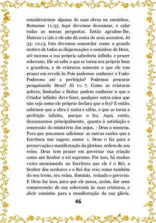 46
considerarmos alguma de suas obras ou caminhos,
Romanos 11:33. Aqui devemos descansar, e calar
todas as nossas perguntas. Então agradou-lhe,
Mateus 11:26; e ele não dá conta de seus assuntos, Jó
33: 12,13. Isto devemos concordar como o grande
motivo de todas as dispensações e caminhos de Deus,
até mesmo a sua própria sabedoria infinita e prazer
soberano. Ele só sabe o que se torna seu próprio bem
e grandeza, e de criaturas somente o que ele tem
prazer em revelá-lo. Pois podemos conhecer o Todo-
Poderoso até a perfeição? Podemos procurar
pesquisando Deus? Jó 11: 7. Como as criaturas
pobres, limitadas e finitas podem conhecer o que o
Criador infinito deve fazer, qualquer outra coisa que
não seja como ele próprio declara que o fez? E então,
sabemos que a obra é santa e sábia, e que se torna a
perfeição infinita, porque o fez. Aqui, então,
descansamos principalmente, quanto à satisfação e
concessão do ministério dos anjos, - Deus o nomeou.
Para que possamos adicionar as outras razões que a
Escritura nos sugere, como: 1. Deus o faz para a
preservaçãoe manifestação da gloriosa ordem de seu
reino. Deus tem prazer em governar sua criação
como um Senhor e rei supremo. Por isso, há muitas
vezes mencionado na Escritura que ele é o Rei, o
Senhor dos senhores e o Rei dos reis; como também
do seu trono, seu reino, domínio, reinado e governo.
E Deus faz isso, para que ele possa, assim, dar uma
compreensão de sua soberania às suas criaturas, e
abrir caminho para a manifestação da sua glória.
 