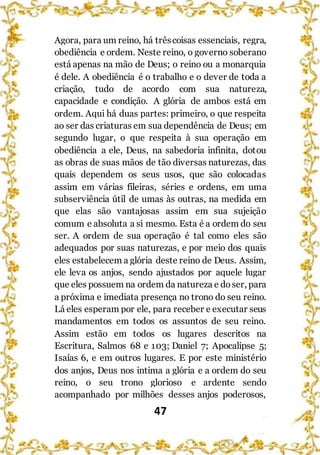 47
Agora, para um reino, há trêscoisas essenciais, regra,
obediência e ordem. Neste reino, o governo soberano
está apenas na mão de Deus; o reino ou a monarquia
é dele. A obediência é o trabalho e o dever de toda a
criação, tudo de acordo com sua natureza,
capacidade e condição. A glória de ambos está em
ordem. Aqui há duas partes: primeiro, o que respeita
ao ser das criaturas em sua dependência de Deus; em
segundo lugar, o que respeita à sua operação em
obediência a ele, Deus, na sabedoria infinita, dotou
as obras de suas mãos de tão diversas naturezas, das
quais dependem os seus usos, que são colocadas
assim em várias fileiras, séries e ordens, em uma
subserviência útil de umas às outras, na medida em
que elas são vantajosas assim em sua sujeição
comum e absoluta a si mesmo. Esta é a ordem do seu
ser. A ordem de sua operação é tal como eles são
adequados por suas naturezas, e por meio dos quais
eles estabelecem a glória deste reino de Deus. Assim,
ele leva os anjos, sendo ajustados por aquele lugar
que eles possuem na ordem da natureza e doser, para
a próxima e imediata presença no trono do seu reino.
Lá eles esperam por ele, para receber e executar seus
mandamentos em todos os assuntos de seu reino.
Assim estão em todos os lugares descritos na
Escritura, Salmos 68 e 103; Daniel 7; Apocalipse 5;
Isaías 6, e em outros lugares. E por este ministério
dos anjos, Deus nos intima a glória e a ordem do seu
reino, o seu trono glorioso e ardente sendo
acompanhado por milhões desses anjos poderosos,
 