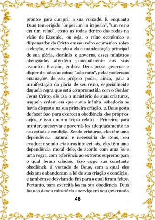 48
prontos para cumprir a sua vontade. E, enquanto
Deus tem erigido "imperium in imperio", "um reino
em um reino", como as rodas dentro das rodas na
visão de Ezequiel, ou seja, o reino econômico e
dispensador de Cristo em seu reino ecumênico sobre
a eleição, e anexando a ela a manifestação principal
de sua glória, domínio e governo, esses ministros
abençoados atendem principalmente aos seus
assuntos. E assim, embora Deus possa governar e
dispor de todas as coisas "solo nutu", pelas poderosas
emanações de seu próprio poder, ainda, para a
manifestação da glória de seu reino, especialmente
daquela regra que está comprometida com o Senhor
Jesus Cristo, ele usa o ministério de suas criaturas,
naquela ordem em que a sua infinita sabedoria os
havia disposto na sua primeira criação. 2. Deus gosta
de fazer isso para exercer a obediência dos próprios
anjos; e isso em um triplo relato: - Primeiro, para
manter, preservar e governá-los adequadamente ao
seu estado e condição. Sendo criaturas, eles têm uma
dependência natural e necessária de Deus, seu
criador; e sendo criaturas intelectuais, eles têm uma
dependência moral dele, de acordo com uma lei e
uma regra, com referência ao extremosupremo para
o qual foram criados. Isso exige sua constante
obediência à vontade de Deus, sem a qual eles
deixam e abandonam a lei de sua criação e condição,
e também se desviamdo fim para o qual foram feitos.
Portanto, para exercitá-los na sua obediência Deus
faz uso de seu ministério e serviçoem seu governoda
 