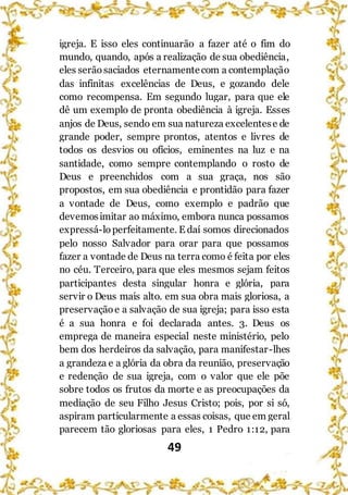 49
igreja. E isso eles continuarão a fazer até o fim do
mundo, quando, após a realização de sua obediência,
eles serãosaciados eternamentecom a contemplação
das infinitas excelências de Deus, e gozando dele
como recompensa. Em segundo lugar, para que ele
dê um exemplo de pronta obediência à igreja. Esses
anjos de Deus, sendo em sua natureza excelentese de
grande poder, sempre prontos, atentos e livres de
todos os desvios ou ofícios, eminentes na luz e na
santidade, como sempre contemplando o rosto de
Deus e preenchidos com a sua graça, nos são
propostos, em sua obediência e prontidão para fazer
a vontade de Deus, como exemplo e padrão que
devemosimitar ao máximo, embora nunca possamos
expressá-loperfeitamente. E daí somos direcionados
pelo nosso Salvador para orar para que possamos
fazer a vontade de Deus na terra como é feita por eles
no céu. Terceiro, para que eles mesmos sejam feitos
participantes desta singular honra e glória, para
servir o Deus mais alto. em sua obra mais gloriosa, a
preservaçãoe a salvação de sua igreja; para isso esta
é a sua honra e foi declarada antes. 3. Deus os
emprega de maneira especial neste ministério, pelo
bem dos herdeiros da salvação, para manifestar-lhes
a grandeza e a glória da obra da reunião, preservação
e redenção de sua igreja, com o valor que ele põe
sobre todos os frutos da morte e as preocupações da
mediação de seu Filho Jesus Cristo; pois, por si só,
aspiram particularmente a essas coisas, que em geral
parecem tão gloriosas para eles, 1 Pedro 1:12, para
 