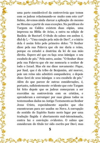 5
uma parte considerável da controvérsia que temos
com os judeus relacionando-se muito com este 110º
Salmo, devemos ainda clarear a aplicação do mesmo
ao Messias a partir de suas exceções. Na paráfrase do
Targum ou Caldeu existem duas cópias, uma
impressa na Bíblia de Arias, a outra na edição de
Basileia de Buxtorf. O título do salmo em ambos é,
dkd dy l, - "Uma canção pela mão de Davi", e o início
dela é assim feito pelo primeiro deles: "O Senhor
disse pela sua Palavra que ele me daria o reino,
porque eu estudei a doutrina da lei de sua mão
direita. Espere até que eu faça seus inimigos o seu
escabelo de pés." Pelo outro, assim: "O Senhor disse
pela sua Palavra que ele me nomearia o senhor de
todo o Israel. Mas ele me disse novamente: Fique,
por Saul, que é da tribo de Benjamim, até morrer,
pois um reino não admitirá companheiro; e depois
disso farei de seus inimigos o seu escabelo de pés."
Além do que parece de outras considerações, é,
portanto, suficientemente evidente que este Targum
foi feito depois que os judeus começaram a ser
exercidos na controvérsia com os cristãos, e
aprenderam a corromper por suas glosas todos os
testemunhos dados no Antigo Testamentoao Senhor
Jesus Cristo, especialmente aqueles que eles
encontraram para ser usados no Novo. A corrupção
do sentido do Espírito Santo neste lugar por uma
tradução fingida é abertamente mal-intencionada,
contra luz e convicção evidentes. O salmo que
consideram do título ter sido escrito por Davi; mas
 
