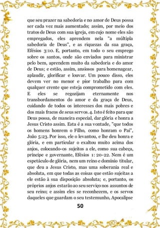 50
que seu prazer na sabedoria e no amor de Deus possa
ser cada vez mais aumentado; assim, por meio dos
tratos de Deus com sua igreja, em cujo nome eles são
empregados, eles aprendem nela "a múltipla
sabedoria de Deus", e as riquezas da sua graça,
Efésios 3:10. E, portanto, em todo o seu emprego
sobre os santos, onde são enviados para ministrar
pelo bem, aprendem muito da sabedoria e do amor
de Deus; e estão, assim, ansiosos para homenagear,
aplaudir, glorificar e louvar. Um pouco disso, eles
devem ver no menor e pior trabalho para com
qualquer crente que esteja comprometido com eles.
E eles se regozijam eternamente nos
transbordamentos do amor e da graça de Deus,
cuidando de todos os interesses dos mais pobres e
dos mais fracos de seus servos.4. Istoé feito para que
Deus possa, de maneira especial, dar glória e honra a
Jesus Cristo assim. Esta é a sua vontade, "que todos
os homens honrem o Filho, como honram o Pai",
João 5:23. Por isso, ele o levantou, e lhe deu honra e
glória, e em particular o exaltou muito acima dos
anjos, colocando-os sujeitos a ele, como sua cabeça,
príncipe e governante, Efésios 1: 20-22. Nem é um
espetáculo de glória, nem um reino e domínio titular,
que deu a Jesus Cristo, mas uma soberania real e
absoluta, em que todas as coisas que estão sujeitas a
ele estão à sua disposição absoluta; e, portanto, os
próprios anjos estarãoao seu serviçonos assuntos de
seu reino; e assim eles se reconhecem, e os servos
daqueles que guardam o seu testemunho, Apocalipse
 