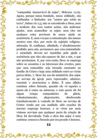 53
"companhia inumerável de anjos", Hebreus 12:22.
Agora, porque nossa bondade, nossa utilidade, são
confinados e limitados aos "santos que estão na
terra", Salmo 16: 2,3, não se estendendo a Deus, nem
a nenhum dos seus santos acima, não podemos
ajudar, nem aconselhar os anjos; nem eles em
qualquer coisa precisam de nossa ajuda ou
assistência. E, uma vezque a comunicação das nossas
mentes com eles, por meio da sujeição religiosa,
adoração, fé, confiança, afinidade, é absolutamente
proibida para nós, permanece que esta comunidade
e sociedade devem ser mantidas pela ajuda e
assistência que eles são capazes de dar a nós, e que
nós precisamos. E, por esta razão, Deus os emprega
sobre os assuntos e os interesses dos crentes, para
que uma comunhão seja tornada constante na
família de Cristo e haja uma utilidade entre as várias
partes delas. 7. Deus faz uso do ministério dos anjos
ao serviço da igreja para repreender, admirar,
reprimir e atormentar o diabo. É uma aflição
contínua sobre Satanás, quando ele vê aqueles a
quem ele é como na natureza, e com quem ele foi
algum tempo companheiro de glória,
voluntariamente, alegremente, obedecendo
triunfantemente à vontade de Deus no serviço de
Cristo; tendo por sua maldade sido expulso do
mesmo emprego honroso, e se virou aos mais
viciosos serviços que qualquer parte da criação de
Deus foi derrubada. Toda a obra dos anjos é uma
contínua censura a Satanás por seu pecado e loucura.
 