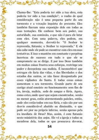 54
Chama-lhe: "Esta poderia ter sido a tua obra, esta
poderia ter sido a tua condição"; o roubo de qual
consideração não é uma pequena parte do seu
tormento e a vexação inquieta do presente. Eles
também fizeram uma exposição dele em todas as
suas tentações. Ele conhece bem seu poder, sua
autoridade, sua comissão, e que não é para ele lutar
com eles. Com uma palavra, eles podem, em
qualquer momento, derrotá-lo: "O Senhor te
repreenda, Satanás; o Senhor te repreenda." E ele
não sabe onde ele pode se encontrar com eles emsuas
tentativas. E isso o mantém em constante e perpétua
incerteza de sucesso em tudo o que ele se
compromete ou se dirige. E por isso Deus também
em muitas coisas frustra seus esforços, restringe seu
poder e decepciona sua malícia. É inconcebível que
estragos ele faria das vidas, e das liberdades e dos
estados dos santos, se não fosse desapontado por
esses vigilantes do Santo. E todas essas coisas
aumentam o seu tormento. Grande parte de seu
castigo atual consiste no funcionamento sem fim de
ira, inveja, malícia, sede de sangue e fúria. Agora,
como estes, onde quer que sejam encontrados, senão
no menor grau, estão atormentando paixões, então,
onde eles estão todos em sua fúria, e não são por um
desvio considerável abatido ou diminuído, o que
pode ser pior no próprio inferno, senão apenas pela
ira imediata de Deus? Mas, assim, é com Satanás
neste ministério dos anjos. Ele vê a igreja e todos os
membros dela, todos os que procurava devorar,
 