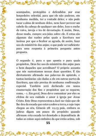 55
acampados, protegidos e defendidos por esse
hospedeiro celestial, para que ele não pudesse, em
nenhuma medida, ter a vontade deles; e não pode
tocar a alma de nenhum deles, nem fazer perecer um
cabelo da cabeça de qualquer um deles. Isso o enche
de raiva, inveja e ira de devastação. E assim, Deus,
desse modo, cumpre seu juízo sobre ele. E estas são
algumas das razões pelas quais a Escritura nos
insinua por que o Senhor se agrada, de assim, fazer
uso do ministério dos anjos; o que pode ser suficiente
para uma resposta à primeira pergunta antes
proposta.
O segundo é, para o que aponta e para quais
propósitos, Deus faz uso do ministério dos anjos para
o bem daqueles que acreditam? O próprio assunto
que nós sustentamos nessas duas questões. É tão
diretamente afirmado nas palavras do apóstolo, e
tantas instâncias são dadas a ele em outras partes da
Escritura, que não precisa de nenhuma confirmação
especial. Também será declarado em nossa
enumeração dos fins e propósitos que se seguem;
como, - 1. Em geral, Deus deve comunicar por eles os
efeitos de seu cuidado e amor à igreja por Jesus
Cristo. Este Deus representou a Jacó na visão que ele
lhe deu da escada que estavasobrea terra,e cujo topo
chegou ao céu, Gênesis 28: 12,13; pois, embora os
judeus digam um pouco do propósito quando
afirmam esta escada ter denotado a dependência de
todas as coisas aqui embaixo da que estão acima, sob
 