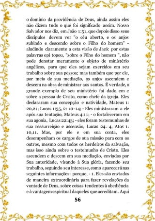 56
o domínio da providência de Deus, ainda assim eles
não dizem tudo o que foi significado assim. Nosso
Salvador nos diz, em João 1:51, que depois disso seus
discípulos devem ver "o céu aberto, e os anjos
subindo e descendo sobre o Filho do homem" -
aludindo claramente a esta visão de Jacó: por estas
palavras epi topou, "sobre o Filho do homem ", não
pode denotar meramente o objeto de ministério
angélicos, para que eles sejam exercidos em seu
trabalho sobre sua pessoa; mas também que por ele,
por meio de sua mediação, os anjos ascendem e
descem na obra de ministrar aos santos. É verdade, o
grande exemplo de seu ministério foi dado em e
sobre a pessoa de Cristo, como chefe da igreja. Eles
declararam sua concepção e natividade, Mateus 1:
20,21; Lucas 1:35, 2: 10-14; - Eles ministraram a ele
após sua tentação, Mateus 4:11; - o fortaleceram em
sua agonia, Lucas 22:43; - eles foram testemunhas de
sua ressurreição e ascensão, Lucas 24: 4, Atos 1:
10,11. Mas, por ele e em sua conta, eles
desempenham os cargos de sua missão para com os
outros, mesmo com todos os herdeiros da salvação,
mas isso ainda sobre o testemunho de Cristo. Eles
ascendem e descem em sua mediação, enviados por
Sua autoridade, visando à Sua glória, fazendo seu
trabalho, seguindo seu interesse, como apareceránas
seguintes informações: porque, - 1. Eles são enviados
de maneira extraordinária para fazer revelações da
vontade de Deus, sobre coisas tendentesà obediência
e à vantagemespiritual daqueles queacreditam. Aqui
 