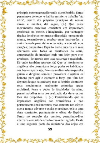 59
princípio externo;considerando que o Espírito Santo
permanece conosco, e habita em nós, e trabalha "ab
intra", dentro dos próprios princípios de nossas
almas e mentes, daí segue, (2.) Que esses
movimentos angélicos consistem em impressões
ocasionais na mente, e imaginação, por vantagens
tiradas de objetos externos e disposição presente da
mente, tornando-se a receber essas impressões, e
assim levá-la para afetar o coração, a vontade e as
afeições; enquanto o Espírito Santo encerra em suas
operações com todas as faculdades da alma,
emocionando de imediato cada um deles para atos
graciosos, de acordo com sua natureza e qualidade.
De onde também aparece, (3) Que os movimentos
angélicos não comunicam força, poder ou habilidade
aos homens paraagir, fazer ou realizar obem que eles
guiam e dirigem; somente provocam e agitam os
homens para agir e exercem a força que têm nos
deveres de que se ocupam; mas o Espírito Santo em
seus movimentos realmente comunica graça
espiritual, força e poder às faculdades da alma,
permitindo-lhes uma boa realização dos deveres que
lhes são propostos. E, (4.) Considerando que as
impressões angélicas são transitórias e não
permanecem em si mesmas, mas somente nos efeitos
que a mente adverte e excita e produze, existe uma
obra constante, permanente e eficaz do Espírito
Santo no coração dos crentes, permitindo-lhes
exercer avontade de acordo com o Seu agrado. E esta
é uma segunda parte do ministério dos anjos em
 