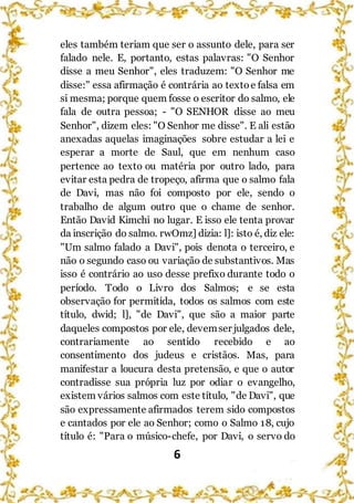 6
eles também teriam que ser o assunto dele, para ser
falado nele. E, portanto, estas palavras: "O Senhor
disse a meu Senhor", eles traduzem: "O Senhor me
disse:" essa afirmação é contrária ao textoe falsa em
si mesma; porque quem fosse o escritor do salmo, ele
fala de outra pessoa; - "O SENHOR disse ao meu
Senhor", dizem eles: "O Senhor me disse". E ali estão
anexadas aquelas imaginações sobre estudar a lei e
esperar a morte de Saul, que em nenhum caso
pertence ao texto ou matéria por outro lado, para
evitar esta pedra de tropeço, afirma que o salmo fala
de Davi, mas não foi composto por ele, sendo o
trabalho de algum outro que o chame de senhor.
Então David Kimchi no lugar. E isso ele tenta provar
da inscrição do salmo. rwOmz] dizia: l]: isto é, diz ele:
"Um salmo falado a Davi", pois denota o terceiro, e
não o segundo caso ou variação de substantivos. Mas
isso é contrário ao uso desse prefixo durante todo o
período. Todo o Livro dos Salmos; e se esta
observação for permitida, todos os salmos com este
título, dwid; l], "de Davi", que são a maior parte
daqueles compostos por ele, devemser julgados dele,
contrariamente ao sentido recebido e ao
consentimento dos judeus e cristãos. Mas, para
manifestar a loucura desta pretensão, e que o autor
contradisse sua própria luz por odiar o evangelho,
existem vários salmos com este título, "de Davi", que
são expressamente afirmados terem sido compostos
e cantados por ele ao Senhor; como o Salmo 18, cujo
título é: "Para o músico-chefe, por Davi, o servo do
 