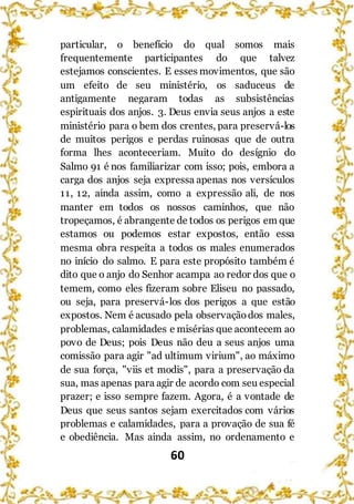 60
particular, o benefício do qual somos mais
frequentemente participantes do que talvez
estejamos conscientes. E esses movimentos, que são
um efeito de seu ministério, os saduceus de
antigamente negaram todas as subsistências
espirituais dos anjos. 3. Deus envia seus anjos a este
ministério para o bem dos crentes, para preservá-los
de muitos perigos e perdas ruinosas que de outra
forma lhes aconteceriam. Muito do desígnio do
Salmo 91 é nos familiarizar com isso; pois, embora a
carga dos anjos seja expressa apenas nos versículos
11, 12, ainda assim, como a expressão ali, de nos
manter em todos os nossos caminhos, que não
tropeçamos, é abrangente de todos os perigos em que
estamos ou podemos estar expostos, então essa
mesma obra respeita a todos os males enumerados
no início do salmo. E para este propósito também é
dito que o anjo do Senhor acampa ao redor dos que o
temem, como eles fizeram sobre Eliseu no passado,
ou seja, para preservá-los dos perigos a que estão
expostos. Nem é acusado pela observaçãodos males,
problemas, calamidades e misérias que acontecem ao
povo de Deus; pois Deus não deu a seus anjos uma
comissão para agir "ad ultimum virium", ao máximo
de sua força, "viis et modis", para a preservação da
sua, mas apenas para agir de acordo com seu especial
prazer; e isso sempre fazem. Agora, é a vontade de
Deus que seus santos sejam exercitados com vários
problemas e calamidades, para a provação de sua fé
e obediência. Mas ainda assim, no ordenamento e
 