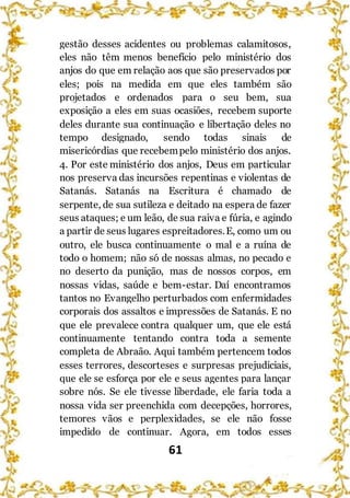 61
gestão desses acidentes ou problemas calamitosos,
eles não têm menos benefício pelo ministério dos
anjos do que em relação aos que são preservados por
eles; pois na medida em que eles também são
projetados e ordenados para o seu bem, sua
exposição a eles em suas ocasiões, recebem suporte
deles durante sua continuação e libertação deles no
tempo designado, sendo todas sinais de
misericórdias que recebempelo ministério dos anjos.
4. Por este ministério dos anjos, Deus em particular
nos preserva das incursões repentinas e violentas de
Satanás. Satanás na Escritura é chamado de
serpente, de sua sutileza e deitado na espera de fazer
seus ataques; e um leão, de sua raiva e fúria, e agindo
a partir de seus lugares espreitadores.E, como um ou
outro, ele busca continuamente o mal e a ruína de
todo o homem; não só de nossas almas, no pecado e
no deserto da punição, mas de nossos corpos, em
nossas vidas, saúde e bem-estar. Daí encontramos
tantos no Evangelho perturbados com enfermidades
corporais dos assaltos e impressões de Satanás. E no
que ele prevalece contra qualquer um, que ele está
continuamente tentando contra toda a semente
completa de Abraão. Aqui também pertencem todos
esses terrores, descorteses e surpresas prejudiciais,
que ele se esforça por ele e seus agentes para lançar
sobre nós. Se ele tivesse liberdade, ele faria toda a
nossa vida ser preenchida com decepções, horrores,
temores vãos e perplexidades, se ele não fosse
impedido de continuar. Agora, em todos esses
 