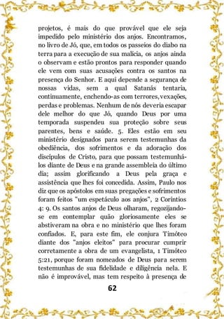 62
projetos, é mais do que provável que ele seja
impedido pelo ministério dos anjos. Encontramos,
no livro de Jó, que, em todos os passeios do diabo na
terra para a execução de sua malícia, os anjos ainda
o observam e estão prontos para responder quando
ele vem com suas acusações contra os santos na
presença do Senhor. E aqui depende a segurança de
nossas vidas, sem a qual Satanás tentaria,
continuamente, enchendo-as com terrores,vexações,
perdas e problemas. Nenhum de nós deveria escapar
dele melhor do que Jó, quando Deus por uma
temporada suspendeu sua proteção sobre seus
parentes, bens e saúde. 5. Eles estão em seu
ministério designados para serem testemunhas da
obediência, dos sofrimentos e da adoração dos
discípulos de Cristo, para que possam testemunhá-
los diante de Deus e na grande assembleia do último
dia; assim glorificando a Deus pela graça e
assistência que lhes foi concedida. Assim, Paulo nos
diz que os apóstolos em suas pregações e sofrimentos
foram feitos "um espetáculo aos anjos", 2 Coríntios
4: 9. Os santos anjos de Deus olharam, regozijando-
se em contemplar quão gloriosamente eles se
abstiveram na obra e no ministério que lhes foram
confiados. E, para este fim, ele conjura Timóteo
diante dos "anjos eleitos" para procurar cumprir
corretamente a obra de um evangelista, 1 Timóteo
5:21, porque foram nomeados de Deus para serem
testemunhas de sua fidelidade e diligência nela. E
não é improvável, mas tem respeito à presença de
 