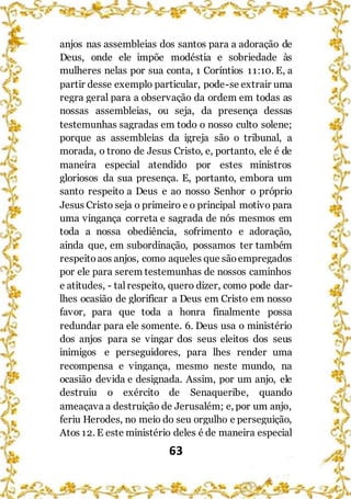 63
anjos nas assembleias dos santos para a adoração de
Deus, onde ele impõe modéstia e sobriedade às
mulheres nelas por sua conta, 1 Coríntios 11:10. E, a
partir desse exemplo particular, pode-se extrair uma
regra geral para a observação da ordem em todas as
nossas assembleias, ou seja, da presença dessas
testemunhas sagradas em todo o nosso culto solene;
porque as assembleias da igreja são o tribunal, a
morada, o trono de Jesus Cristo, e, portanto, ele é de
maneira especial atendido por estes ministros
gloriosos da sua presença. E, portanto, embora um
santo respeito a Deus e ao nosso Senhor o próprio
Jesus Cristo seja o primeiro e o principal motivo para
uma vingança correta e sagrada de nós mesmos em
toda a nossa obediência, sofrimento e adoração,
ainda que, em subordinação, possamos ter também
respeitoaos anjos, como aqueles que sãoempregados
por ele para serem testemunhas de nossos caminhos
e atitudes, - talrespeito, quero dizer, como pode dar-
lhes ocasião de glorificar a Deus em Cristo em nosso
favor, para que toda a honra finalmente possa
redundar para ele somente. 6. Deus usa o ministério
dos anjos para se vingar dos seus eleitos dos seus
inimigos e perseguidores, para lhes render uma
recompensa e vingança, mesmo neste mundo, na
ocasião devida e designada. Assim, por um anjo, ele
destruiu o exército de Senaqueribe, quando
ameaçava a destruição de Jerusalém; e, por um anjo,
feriu Herodes, no meio do seu orgulho e perseguição,
Atos 12. E este ministério deles é de maneira especial
 