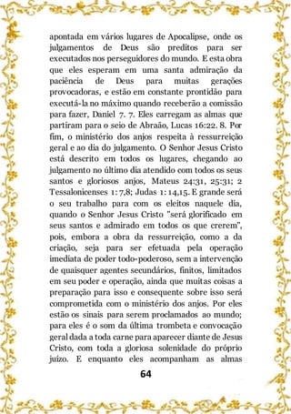64
apontada em vários lugares de Apocalipse, onde os
julgamentos de Deus são preditos para ser
executados nos perseguidores do mundo. E esta obra
que eles esperam em uma santa admiração da
paciência de Deus para muitas gerações
provocadoras, e estão em constante prontidão para
executá-la no máximo quando receberão a comissão
para fazer, Daniel 7. 7. Eles carregam as almas que
partiram para o seio de Abraão, Lucas 16:22. 8. Por
fim, o ministério dos anjos respeita à ressurreição
geral e ao dia do julgamento. O Senhor Jesus Cristo
está descrito em todos os lugares, chegando ao
julgamento no último dia atendido com todos os seus
santos e gloriosos anjos, Mateus 24:31, 25:31; 2
Tessalonicenses 1: 7,8; Judas 1: 14,15. E grande será
o seu trabalho para com os eleitos naquele dia,
quando o Senhor Jesus Cristo "será glorificado em
seus santos e admirado em todos os que crerem",
pois, embora a obra da ressurreição, como a da
criação, seja para ser efetuada pela operação
imediata de poder todo-poderoso, sem a intervenção
de quaisquer agentes secundários, finitos, limitados
em seu poder e operação, ainda que muitas coisas a
preparação para isso e consequente sobre isso será
comprometida com o ministério dos anjos. Por eles
estão os sinais para serem proclamados ao mundo;
para eles é o som da última trombeta e convocação
geral dada a toda carne para aparecer diante de Jesus
Cristo, com toda a gloriosa solenidade do próprio
juízo. E enquanto eles acompanham as almas
 