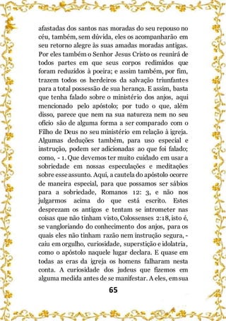 65
afastadas dos santos nas moradas do seu repouso no
céu, também, sem dúvida, eles os acompanharão em
seu retorno alegre às suas amadas moradas antigas.
Por eles também o Senhor Jesus Cristo os reunirá de
todos partes em que seus corpos redimidos que
foram reduzidos à poeira; e assim também, por fim,
trazem todos os herdeiros da salvação triunfantes
para a total possessão de sua herança. E assim, basta
que tenha falado sobre o ministério dos anjos, aqui
mencionado pelo apóstolo; por tudo o que, além
disso, parece que nem na sua natureza nem no seu
ofício são de alguma forma a ser comparado com o
Filho de Deus no seu ministério em relação à igreja.
Algumas deduções também, para uso especial e
instrução, podem ser adicionadas ao que foi falado;
como, - 1. Que devemos ter muito cuidado em usar a
sobriedade em nossas especulações e meditações
sobre esseassunto. Aqui, a cautela do apóstolo ocorre
de maneira especial, para que possamos ser sábios
para a sobriedade, Romanos 12: 3, e não nos
julgarmos acima do que está escrito. Estes
desprezam os antigos e tentam se intrometer nas
coisas que não tinham visto, Colossenses 2:18, isto é,
se vangloriando do conhecimento dos anjos, para os
quais eles não tinham razão nem instrução segura, -
caiu em orgulho, curiosidade, superstição e idolatria,
como o apóstolo naquele lugar declara. E quase em
todas as eras da igreja os homens falharam nesta
conta. A curiosidade dos judeus que fizemos em
alguma medida antes de se manifestar. A eles, emsua
 