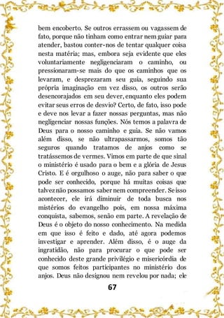 67
bem encoberto. Se outros errassem ou vagassem de
fato, porque não tinham como entrar nem guiar para
atender, bastou conter-nos de tentar qualquer coisa
nesta matéria; mas, embora seja evidente que eles
voluntariamente negligenciaram o caminho, ou
pressionaram-se mais do que os caminhos que os
levaram, e desprezaram seu guia, seguindo sua
própria imaginação em vez disso, os outros serão
desencorajados em seu dever, enquanto eles podem
evitar seus erros de desvio? Certo, de fato, isso pode
e deve nos levar a fazer nossas perguntas, mas não
negligenciar nossas funções. Nós temos a palavra de
Deus para o nosso caminho e guia. Se não vamos
além disso, se não ultrapassarmos, somos tão
seguros quando tratamos de anjos como se
tratássemos de vermes. Vimos em parte de que sinal
o ministério é usado para o bem e a glória de Jesus
Cristo. E é orgulhoso o auge, não para saber o que
pode ser conhecido, porque há muitas coisas que
talveznão possamos saber nem compreender. Seisso
acontecer, ele irá diminuir de toda busca nos
mistérios do evangelho pois, em nossa máxima
conquista, sabemos, senão em parte. A revelação de
Deus é o objeto do nosso conhecimento. Na medida
em que isso é feito e dado, até agora podemos
investigar e aprender. Além disso, é o auge da
ingratidão, não para procurar o que pode ser
conhecido deste grande privilégio e misericórdia de
que somos feitos participantes no ministério dos
anjos. Deus não designou nem revelou por nada; ele
 