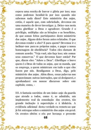68
espera uma receita de louvor e glória por isso; mas
como podemos bendizê-lo por isso quando não
sabemos nada disso? Este ministério dos anjos,
então, é aquele que, com sobriedade, devemos em
uma maneira de dever investigar. 3. Deixe-nos nesta
conta glorificar a Deus e agradecer. Grande é o
privilégio, múltiplas são as bênçãos e os benefícios,
de que somos feitos participantes deste ministério
dos anjos. Alguns deles foram antes relatados. O que
devemos render a eles? E para quem? Devemos ir e
inclinar-nos para os próprios anjos, e pagar a nossa
homenagem de obediência? Todos eles clamam de
comum acordo: "Veja você, não faça isso; nós somos
seus conservos." O que devemos fazer então? Por
que, dizem eles: "Adore a Deus". Glorifique e louve
quem é o Deus de todos os anjos, que os manda, que
os emprega, a quem ministram em tudo o que eles
fazem por nós. Bendigamos a Deus, digo, pelo
ministério dos anjos. Além disso, essas palavras nos
proporcionam outras instruções, que só designarei, e
aprofundarei em nossos discursos sobre este
capítulo; como, -
III. A fantasia socrática de um único anjo da guarda
que atende a todos, como é, se admitido, um
implemento real da consolação dos crentes, tão
grande incitação à superstição e à idolatria. A
evidência adicional desta verdade eu remeto ao que
já foi entregue sobre o ministério dos anjos em geral.
Os crentes obtêm o céu por herança e presente
 