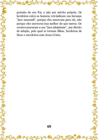 69
gratuito de seu Pai, e não por mérito próprio. Os
herdeiros entre os homens reivindicam sua herança
"jure nascendi", porque eles nasceram para ele, não
porque eles merecem isso melhor do que outros. Os
crentes procuram a sua "jure adoptionis", por direito
de adoção, pelo qual se tornam filhos, herdeiros de
Deus e coerdeiros com Jesus Cristo.
 