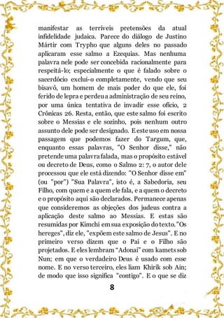8
manifestar as terríveis pretensões da atual
infidelidade judaica. Parece do diálogo de Justino
Mártir com Trypho que alguns deles no passado
aplicaram esse salmo a Ezequias. Mas nenhuma
palavra nele pode ser concebida racionalmente para
respeitá-lo; especialmente o que é falado sobre o
sacerdócio exclui-o completamente, vendo que seu
bisavô, um homem de mais poder do que ele, foi
ferido de lepra e perdeua administração de seu reino,
por uma única tentativa de invadir esse ofício, 2
Crônicas 26. Resta, então, que este salmo foi escrito
sobre o Messias e ele sozinho, pois nenhum outro
assunto dele pode ser designado. E esteuso em nossa
passagem que podemos fazer do Targum, que,
enquanto essas palavras, "O Senhor disse," não
pretendeuma palavrafalada, mas o propósito estável
ou decreto de Deus, como o Salmo 2: 7, o autor dele
processou que ele está dizendo: "O Senhor disse em"
(ou "por") "Sua Palavra", isto é, a Sabedoria, seu
Filho, com quem e a quem ele fala, e a quem o decreto
e o propósito aqui são declarados. Permanece apenas
que consideremos as objeções dos judeus contra a
aplicação deste salmo ao Messias. E estas são
resumidas por Kimchi emsua exposição dotexto."Os
hereges", diz ele, "expõem este salmo de Jesus". E no
primeiro verso dizem que o Pai e o Filho são
projetados. E eles lembram “Adonai” com kametssob
Nun; em que o verdadeiro Deus é usado com esse
nome. E no verso terceiro, eles liam Khirik sob Ain;
de modo que isso significa "contigo". E o que se diz
 