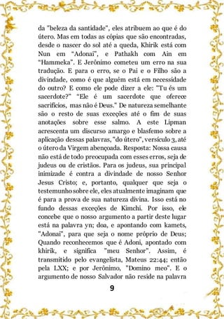 9
da "beleza da santidade", eles atribuem ao que é do
útero. Mas em todas as cópias que são encontradas,
desde o nascer do sol até a queda, Khirik está com
Nun em “Adonai”, e Pathakh com Ain em
“Hammeka”. E Jerônimo cometeu um erro na sua
tradução. E para o erro, se o Pai e o Filho são a
divindade, como é que alguém está em necessidade
do outro? E como ele pode dizer a ele: "Tu és um
sacerdote?" “Ele é um sacerdote que oferece
sacrifícios, mas não é Deus." De natureza semelhante
são o resto de suas exceções até o fim de suas
anotações sobre esse salmo. A este Lipman
acrescenta um discurso amargo e blasfemo sobre a
aplicação dessas palavras, "do útero", versículo 3, até
o úteroda Virgem abençoada. Resposta: Nossa causa
não está de todo preocupada com esses erros, seja de
judeus ou de cristãos. Para os judeus, sua principal
inimizade é contra a divindade de nosso Senhor
Jesus Cristo; e, portanto, qualquer que seja o
testemunhosobre ele, eles atualmente imaginam que
é para a prova de sua natureza divina. Isso está no
fundo dessas exceções de Kimchi. Por isso, ele
concebe que o nosso argumento a partir deste lugar
está na palavra yn; doa, e apontando com kamets,
"Adonai", para que seja o nome próprio de Deus;
Quando reconhecemos que é Adoni, apontado com
khirik, e significa "meu Senhor". Assim, é
transmitido pelo evangelista, Mateus 22:44; então
pela LXX; e por Jerônimo, "Domino meo". E o
argumento de nosso Salvador não reside na palavra
 